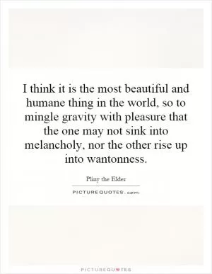 I think it is the most beautiful and humane thing in the world, so to mingle gravity with pleasure that the one may not sink into melancholy, nor the other rise up into wantonness Picture Quote #1