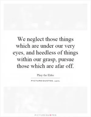 We neglect those things which are under our very eyes, and heedless of things within our grasp, pursue those which are afar off Picture Quote #1