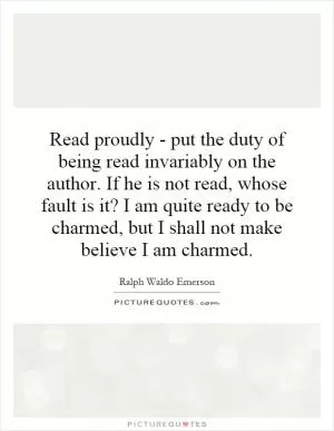 Read proudly - put the duty of being read invariably on the author. If he is not read, whose fault is it? I am quite ready to be charmed, but I shall not make believe I am charmed Picture Quote #1