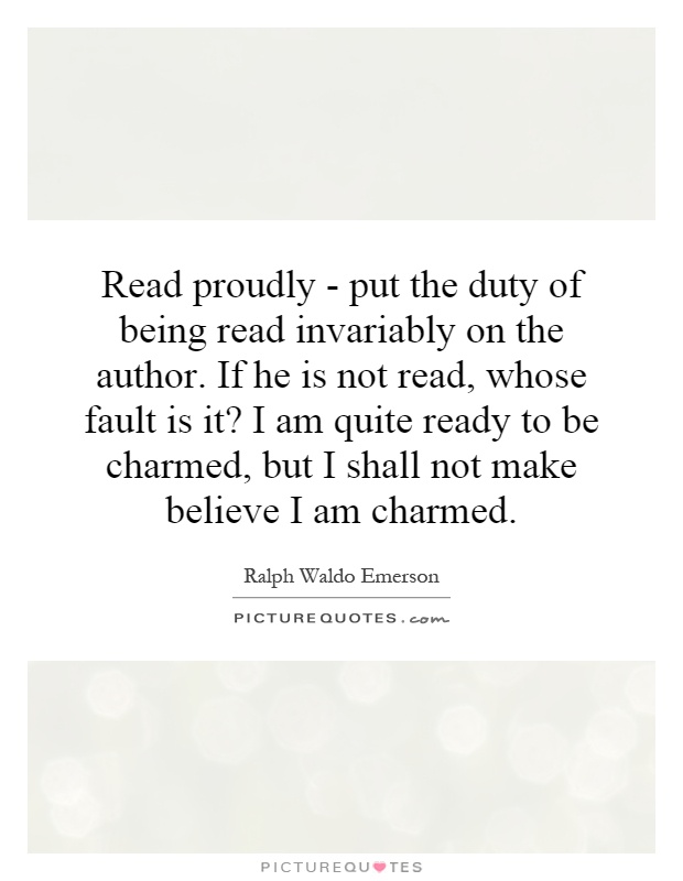 Read proudly - put the duty of being read invariably on the author. If he is not read, whose fault is it? I am quite ready to be charmed, but I shall not make believe I am charmed Picture Quote #1