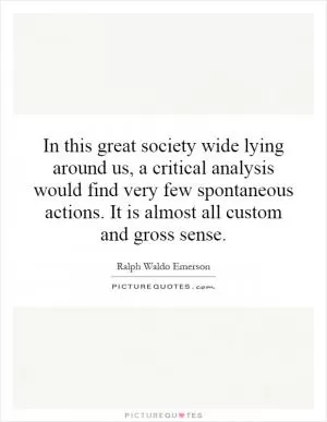 In this great society wide lying around us, a critical analysis would find very few spontaneous actions. It is almost all custom and gross sense Picture Quote #1