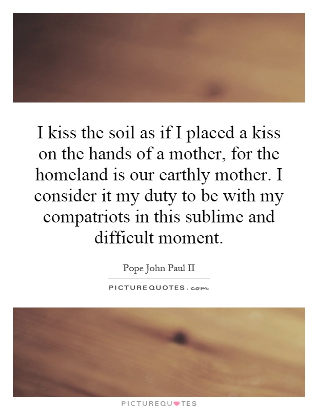 I kiss the soil as if I placed a kiss on the hands of a mother, for the homeland is our earthly mother. I consider it my duty to be with my compatriots in this sublime and difficult moment Picture Quote #1