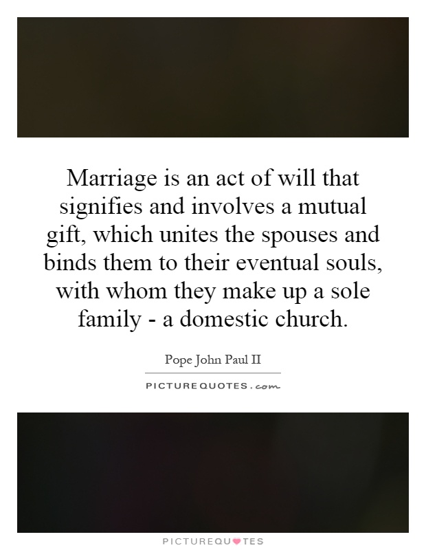 Marriage is an act of will that signifies and involves a mutual gift, which unites the spouses and binds them to their eventual souls, with whom they make up a sole family - a domestic church Picture Quote #1