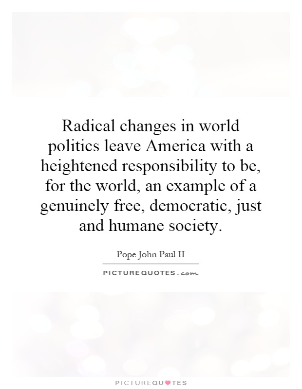 Radical changes in world politics leave America with a heightened responsibility to be, for the world, an example of a genuinely free, democratic, just and humane society Picture Quote #1