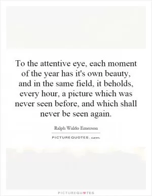 To the attentive eye, each moment of the year has it's own beauty, and in the same field, it beholds, every hour, a picture which was never seen before, and which shall never be seen again Picture Quote #1