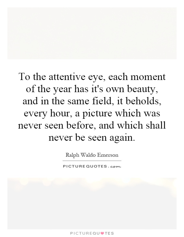 To the attentive eye, each moment of the year has it's own beauty, and in the same field, it beholds, every hour, a picture which was never seen before, and which shall never be seen again Picture Quote #1