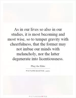 As in our lives so also in our studies, it is most becoming and most wise, so to temper gravity with cheerfulness, that the former may not imbue our minds with melancholy, nor the latter degenerate into licentiousness Picture Quote #1
