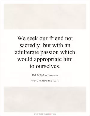 We seek our friend not sacredly, but with an adulterate passion which would appropriate him to ourselves Picture Quote #1