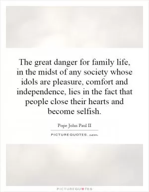 The great danger for family life, in the midst of any society whose idols are pleasure, comfort and independence, lies in the fact that people close their hearts and become selfish Picture Quote #1