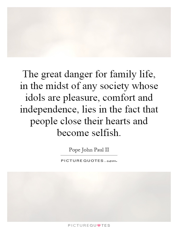 The great danger for family life, in the midst of any society whose idols are pleasure, comfort and independence, lies in the fact that people close their hearts and become selfish Picture Quote #1