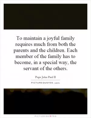 To maintain a joyful family requires much from both the parents and the children. Each member of the family has to become, in a special way, the servant of the others Picture Quote #1