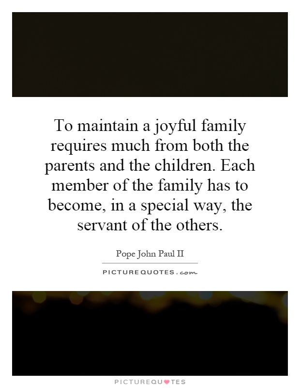 To maintain a joyful family requires much from both the parents and the children. Each member of the family has to become, in a special way, the servant of the others Picture Quote #1