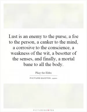Lust is an enemy to the purse, a foe to the person, a canker to the mind, a corrosive to the conscience, a weakness of the wit, a besotter of the senses, and finally, a mortal bane to all the body Picture Quote #1