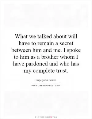 What we talked about will have to remain a secret between him and me. I spoke to him as a brother whom I have pardoned and who has my complete trust Picture Quote #1