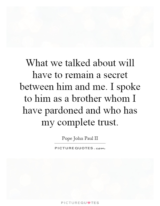 What we talked about will have to remain a secret between him and me. I spoke to him as a brother whom I have pardoned and who has my complete trust Picture Quote #1