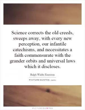 Science corrects the old creeds, sweeps away, with every new perception, our infantile catechisms, and necessitates a faith commensurate with the grander orbits and universal laws which it discloses Picture Quote #1