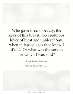 Who gave thee, o beauty, the keys of this breast, too credulous lover of blest and unblest? Say, when in lapsed ages thee knew I of old? Or what was the service for which I was sold? Picture Quote #1