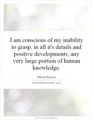 I am conscious of my inability to grasp, in all it's details and positive developments, any very large portion of human knowledge Picture Quote #1