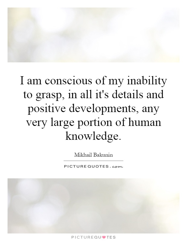 I am conscious of my inability to grasp, in all it's details and positive developments, any very large portion of human knowledge Picture Quote #1