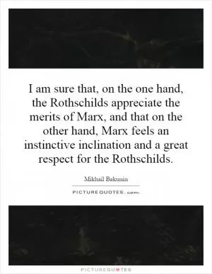 I am sure that, on the one hand, the Rothschilds appreciate the merits of Marx, and that on the other hand, Marx feels an instinctive inclination and a great respect for the Rothschilds Picture Quote #1