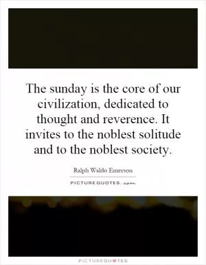 The sunday is the core of our civilization, dedicated to thought and reverence. It invites to the noblest solitude and to the noblest society Picture Quote #1