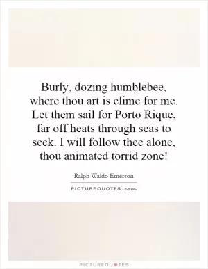 Burly, dozing humblebee, where thou art is clime for me. Let them sail for Porto Rique, far off heats through seas to seek. I will follow thee alone, thou animated torrid zone! Picture Quote #1