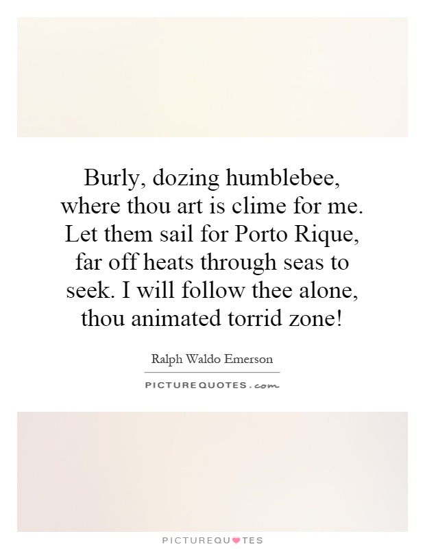 Burly, dozing humblebee, where thou art is clime for me. Let them sail for Porto Rique, far off heats through seas to seek. I will follow thee alone, thou animated torrid zone! Picture Quote #1