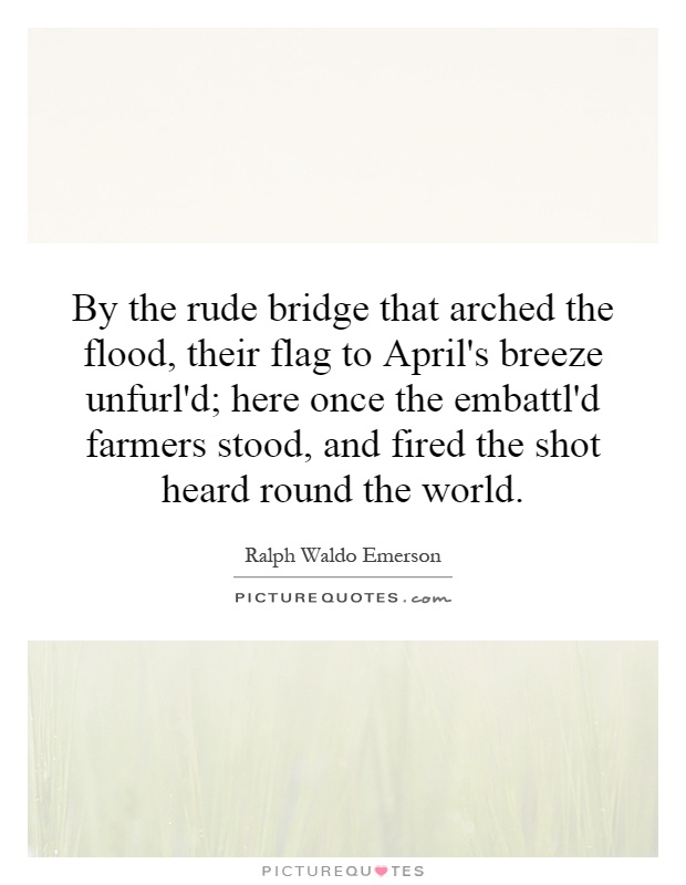 By the rude bridge that arched the flood, their flag to April's breeze unfurl'd; here once the embattl'd farmers stood, and fired the shot heard round the world Picture Quote #1