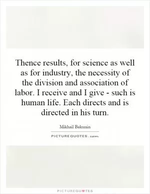 Thence results, for science as well as for industry, the necessity of the division and association of labor. I receive and I give - such is human life. Each directs and is directed in his turn Picture Quote #1