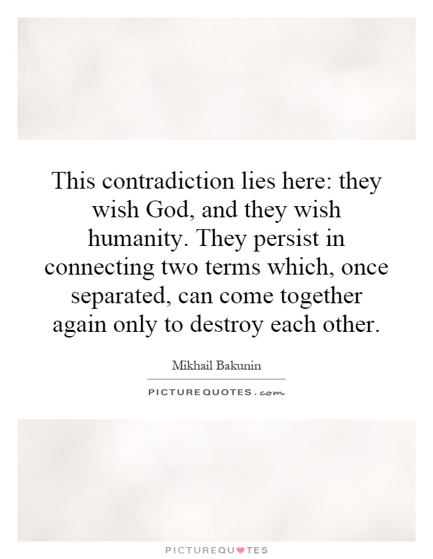 This contradiction lies here: they wish God, and they wish humanity. They persist in connecting two terms which, once separated, can come together again only to destroy each other Picture Quote #1