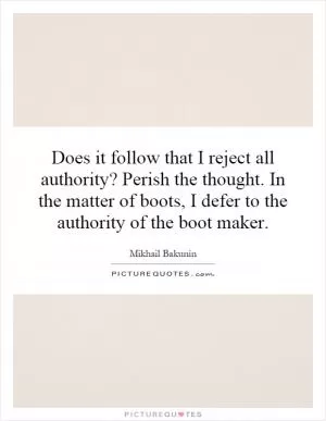 Does it follow that I reject all authority? Perish the thought. In the matter of boots, I defer to the authority of the boot maker Picture Quote #1