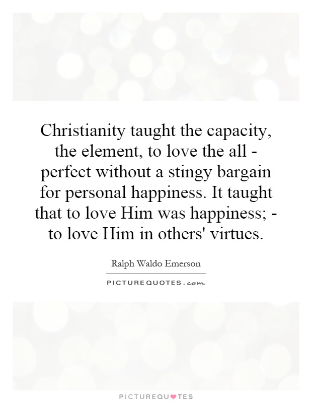 Christianity taught the capacity, the element, to love the all - perfect without a stingy bargain for personal happiness. It taught that to love Him was happiness; - to love Him in others' virtues Picture Quote #1