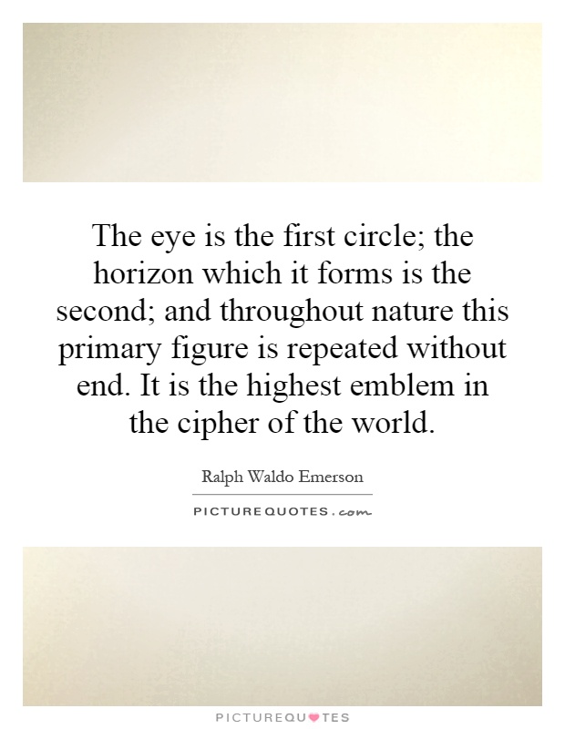 The eye is the first circle; the horizon which it forms is the second; and throughout nature this primary figure is repeated without end. It is the highest emblem in the cipher of the world Picture Quote #1