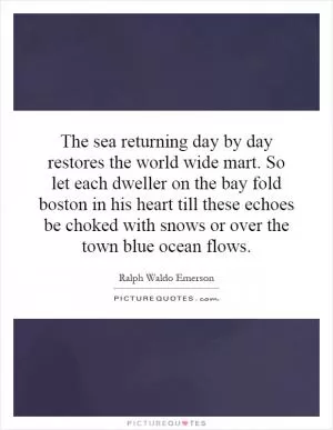 The sea returning day by day restores the world wide mart. So let each dweller on the bay fold boston in his heart till these echoes be choked with snows or over the town blue ocean flows Picture Quote #1