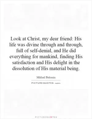 Look at Christ, my dear friend: His life was divine through and through, full of self-denial, and He did everything for mankind, finding His satisfaction and His delight in the dissolution of His material being Picture Quote #1