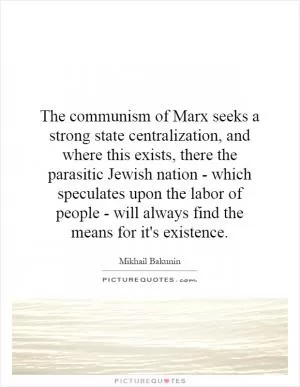 The communism of Marx seeks a strong state centralization, and where this exists, there the parasitic Jewish nation - which speculates upon the labor of people - will always find the means for it's existence Picture Quote #1