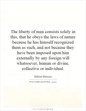 The liberty of man consists solely in this, that he obeys the laws of nature because he has himself recognized them as such, and not because they have been imposed upon him externally by any foreign will whatsoever, human or divine, collective or individual Picture Quote #1