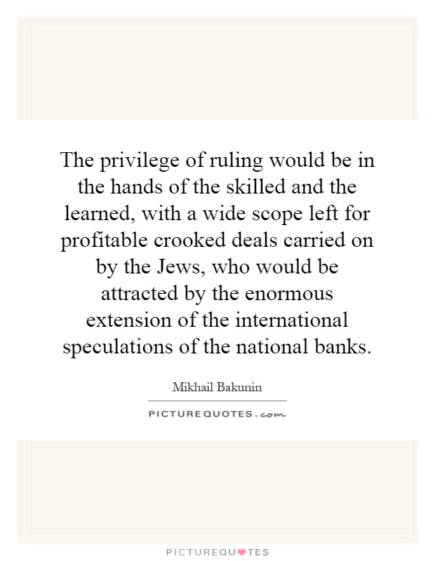 The privilege of ruling would be in the hands of the skilled and the learned, with a wide scope left for profitable crooked deals carried on by the Jews, who would be attracted by the enormous extension of the international speculations of the national banks Picture Quote #1