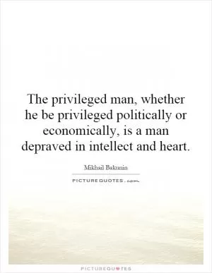 The privileged man, whether he be privileged politically or economically, is a man depraved in intellect and heart Picture Quote #1