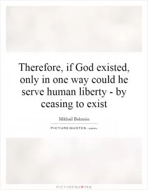 Therefore, if God existed, only in one way could he serve human liberty - by ceasing to exist Picture Quote #1