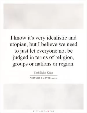 I know it's very idealistic and utopian, but I believe we need to just let everyone not be judged in terms of religion, groups or nations or region Picture Quote #1