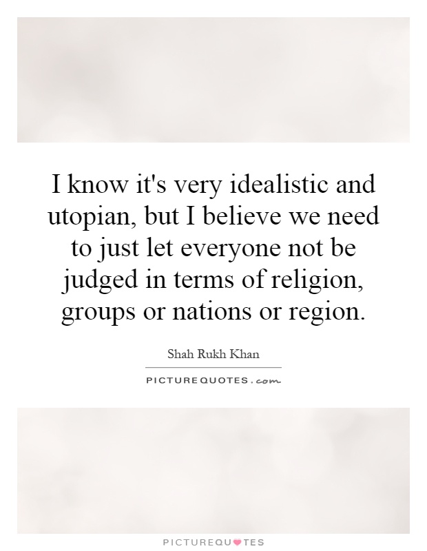 I know it's very idealistic and utopian, but I believe we need to just let everyone not be judged in terms of religion, groups or nations or region Picture Quote #1