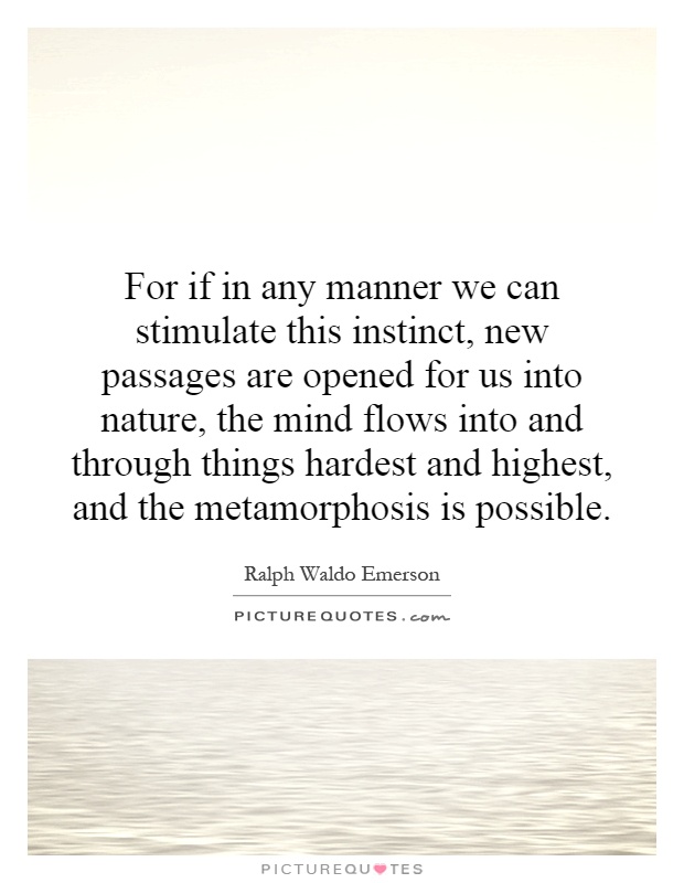 For if in any manner we can stimulate this instinct, new passages are opened for us into nature, the mind flows into and through things hardest and highest, and the metamorphosis is possible Picture Quote #1