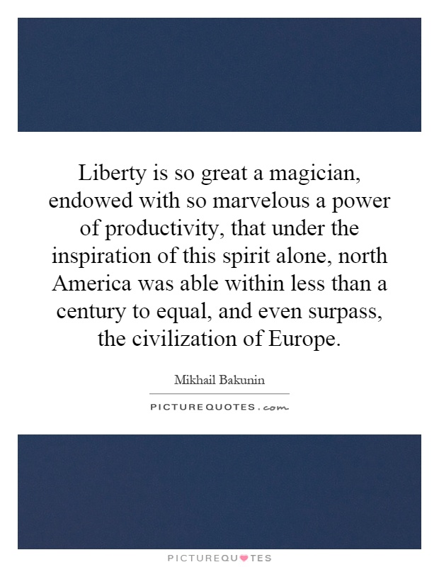 Liberty is so great a magician, endowed with so marvelous a power of productivity, that under the inspiration of this spirit alone, north America was able within less than a century to equal, and even surpass, the civilization of Europe Picture Quote #1