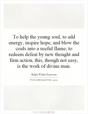 To help the young soul, to add energy, inspire hope, and blow the coals into a useful flame; to redeem defeat by new thought and firm action, this, though not easy, is the work of divine man Picture Quote #1