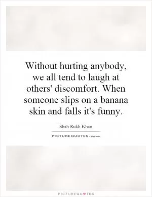 Without hurting anybody, we all tend to laugh at others' discomfort. When someone slips on a banana skin and falls it's funny Picture Quote #1