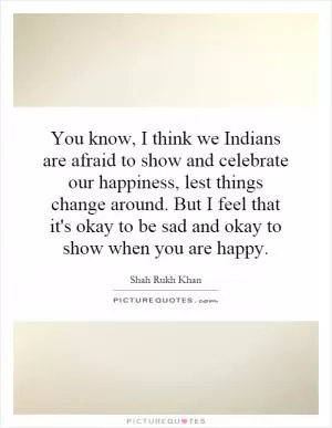 You know, I think we Indians are afraid to show and celebrate our happiness, lest things change around. But I feel that it's okay to be sad and okay to show when you are happy Picture Quote #1