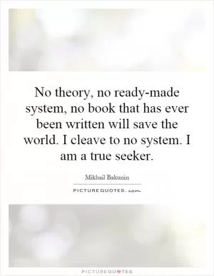 No theory, no ready-made system, no book that has ever been written will save the world. I cleave to no system. I am a true seeker Picture Quote #1