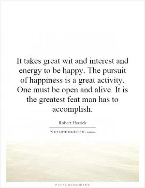 It takes great wit and interest and energy to be happy. The pursuit of happiness is a great activity. One must be open and alive. It is the greatest feat man has to accomplish Picture Quote #1