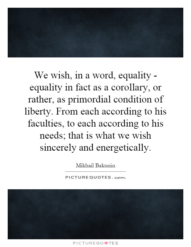 We wish, in a word, equality - equality in fact as a corollary, or rather, as primordial condition of liberty. From each according to his faculties, to each according to his needs; that is what we wish sincerely and energetically Picture Quote #1